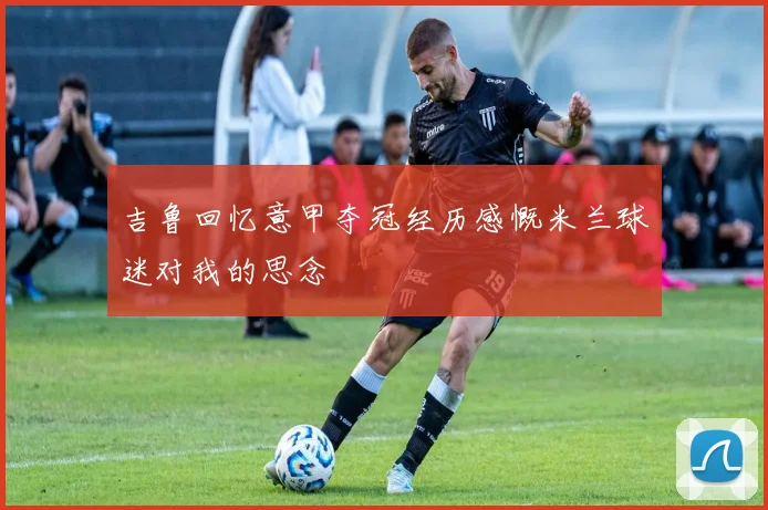 吉鲁回忆意甲夺冠经历感慨米兰球迷对我的思念