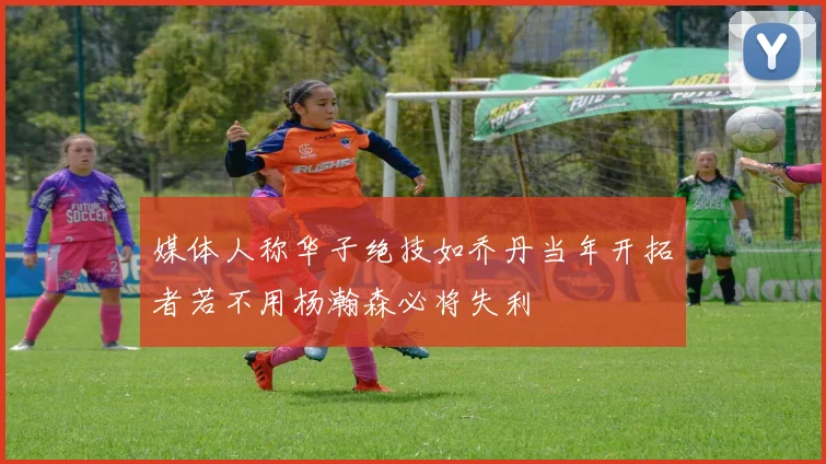 媒体人称华子绝技如乔丹当年开拓者若不用杨瀚森必将失利