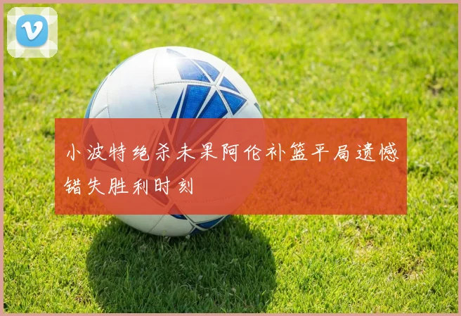 小波特绝杀未果阿伦补篮平局遗憾错失胜利时刻