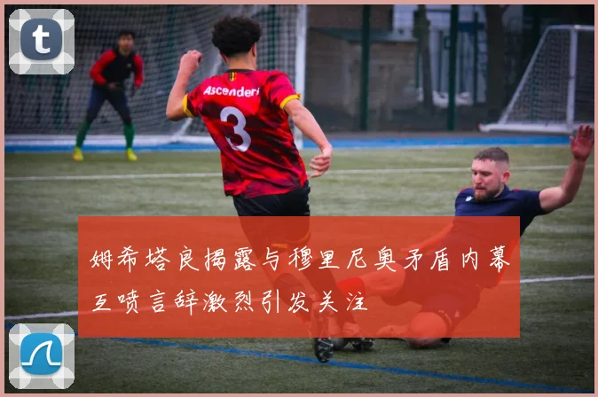 姆希塔良揭露与穆里尼奥矛盾内幕互喷言辞激烈引发关注