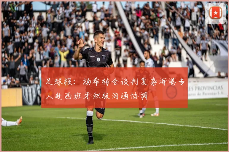 足球报：杨希转会谈判复杂海港专人赴西班牙积极沟通协调