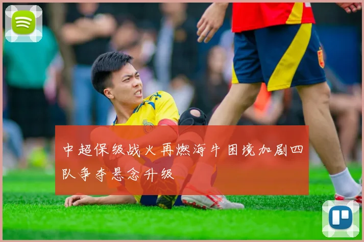 中超保级战火再燃海牛困境加剧四队争夺悬念升级